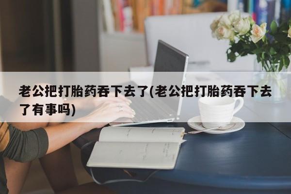 堕胎药购买老公把打胎药吞下去了(老公把打胎药吞下去了有事吗)