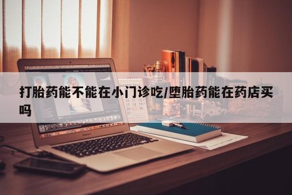 堕胎药购买打胎药能不能在小门诊吃/堕胎药能在药店买吗