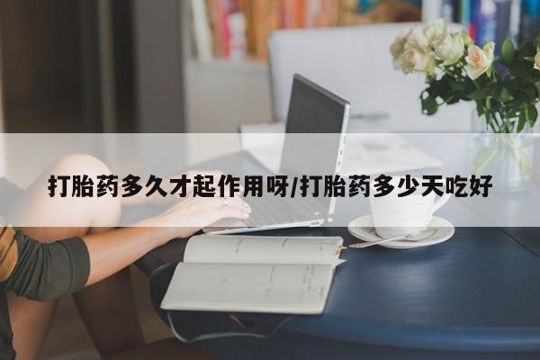 堕胎药购买打胎药多久才起作用呀/打胎药多少天吃好