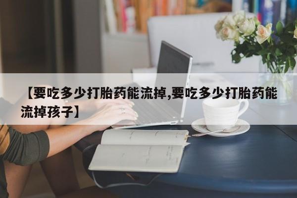 堕胎药购买【要吃多少打胎药能流掉,要吃多少打胎药能流掉孩子】