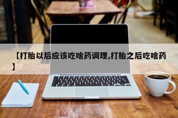 堕胎药购买【打胎以后应该吃啥药调理,打胎之后吃啥药】