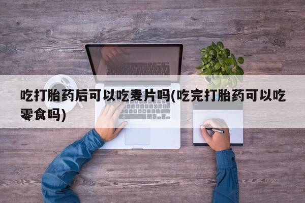 堕胎药购买吃打胎药后可以吃麦片吗(吃完打胎药可以吃零食吗)