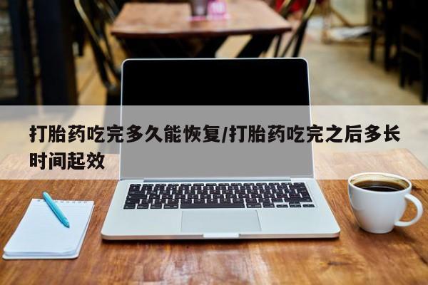 堕胎药购买打胎药吃完多久能恢复/打胎药吃完之后多长时间起效
