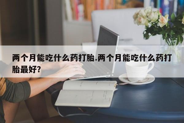 堕胎药购买两个月能吃什么药打胎.两个月能吃什么药打胎最好？
