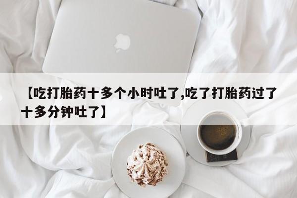 堕胎药购买【吃打胎药十多个小时吐了,吃了打胎药过了十多分钟吐了】