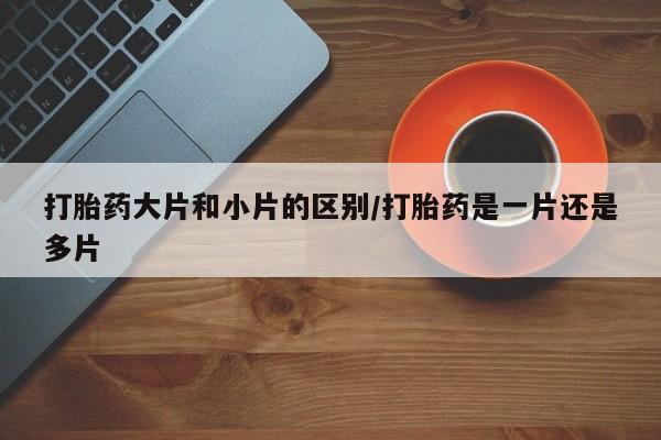 堕胎药购买打胎药大片和小片的区别/打胎药是一片还是多片