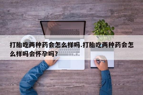 堕胎药购买打胎吃两种药会怎么样吗.打胎吃两种药会怎么样吗会怀孕吗？
