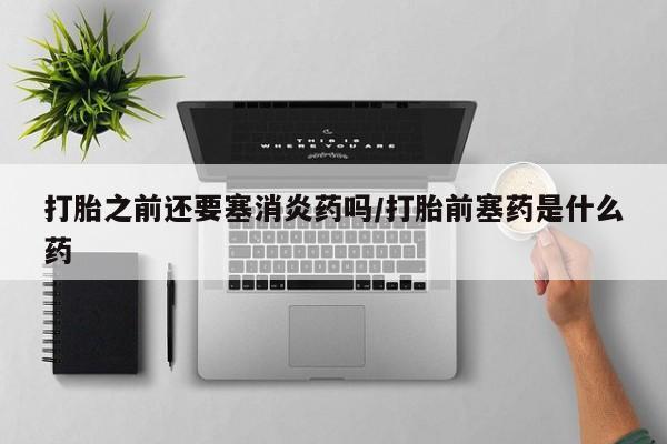 堕胎药购买打胎之前还要塞消炎药吗/打胎前塞药是什么药