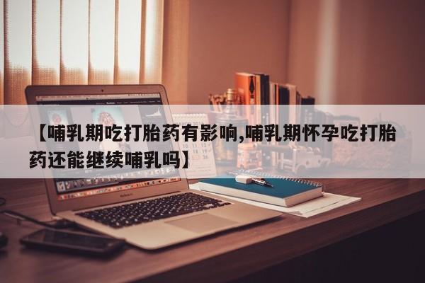 堕胎药购买【哺乳期吃打胎药有影响,哺乳期怀孕吃打胎药还能继续哺乳吗】