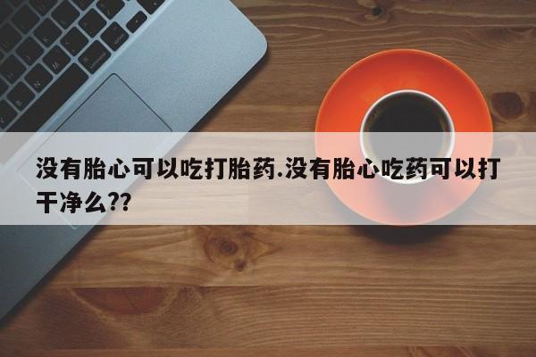 堕胎药购买没有胎心可以吃打胎药.没有胎心吃药可以打干净么?？