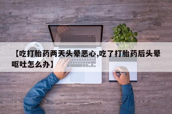 堕胎药购买【吃打胎药两天头晕恶心,吃了打胎药后头晕呕吐怎么办】