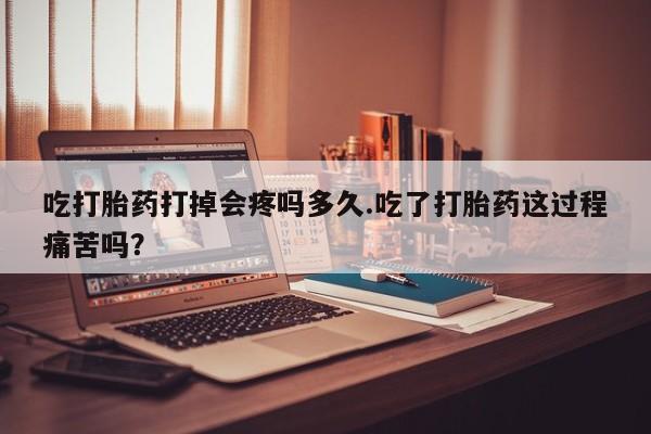 堕胎药购买吃打胎药打掉会疼吗多久.吃了打胎药这过程痛苦吗？