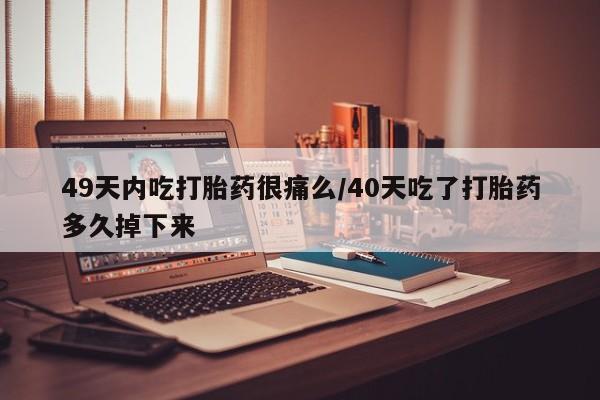 堕胎药购买49天内吃打胎药很痛么/40天吃了打胎药多久掉下来