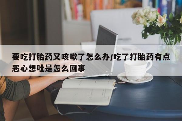 堕胎药购买要吃打胎药又咳嗽了怎么办/吃了打胎药有点恶心想吐是怎么回事