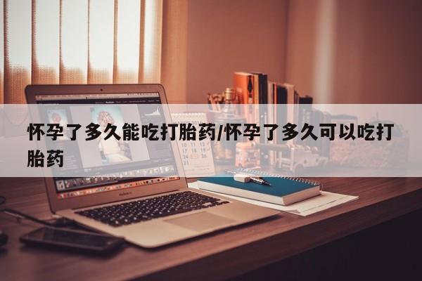 堕胎药购买怀孕了多久能吃打胎药/怀孕了多久可以吃打胎药