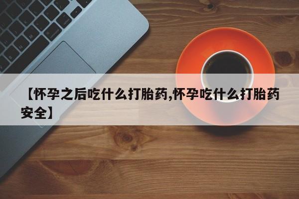 堕胎药购买【怀孕之后吃什么打胎药,怀孕吃什么打胎药安全】