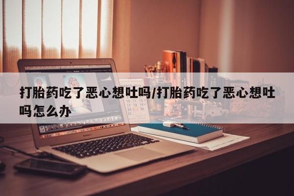 堕胎药购买打胎药吃了恶心想吐吗/打胎药吃了恶心想吐吗怎么办