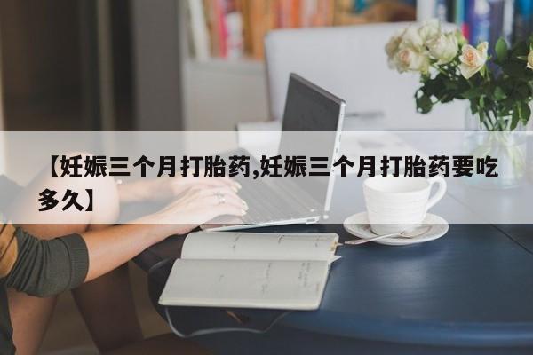 堕胎药购买【妊娠三个月打胎药,妊娠三个月打胎药要吃多久】