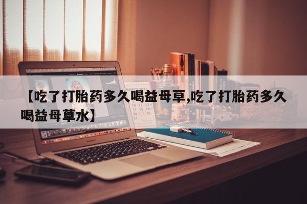 堕胎药购买【吃了打胎药多久喝益母草,吃了打胎药多久喝益母草水】