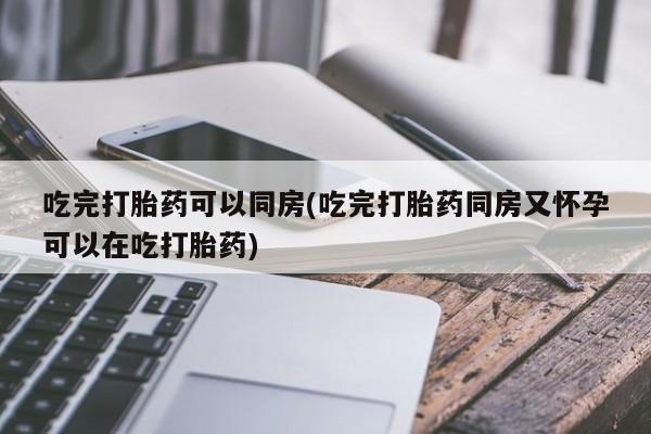 堕胎药购买吃完打胎药可以同房(吃完打胎药同房又怀孕可以在吃打胎药)