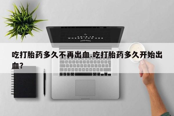堕胎药购买吃打胎药多久不再出血.吃打胎药多久开始出血？
