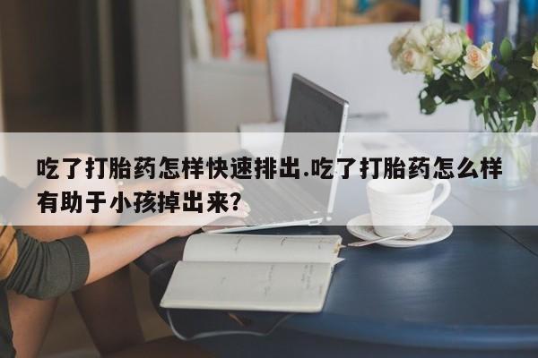 堕胎药购买吃了打胎药怎样快速排出.吃了打胎药怎么样有助于小孩掉出来？