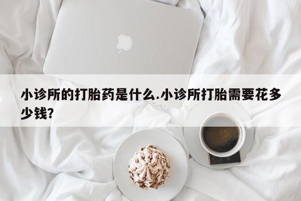 堕胎药购买小诊所的打胎药是什么.小诊所打胎需要花多少钱？