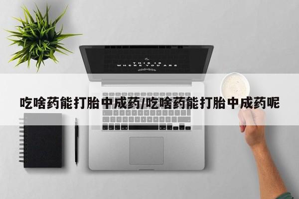 堕胎药购买吃啥药能打胎中成药/吃啥药能打胎中成药呢