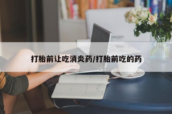 堕胎药购买打胎前让吃消炎药/打胎前吃的药