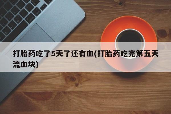 堕胎药购买打胎药吃了5天了还有血(打胎药吃完第五天流血块)
