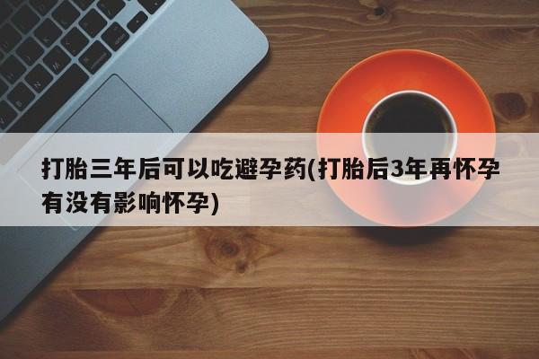 堕胎药购买打胎三年后可以吃避孕药(打胎后3年再怀孕有没有影响怀孕)