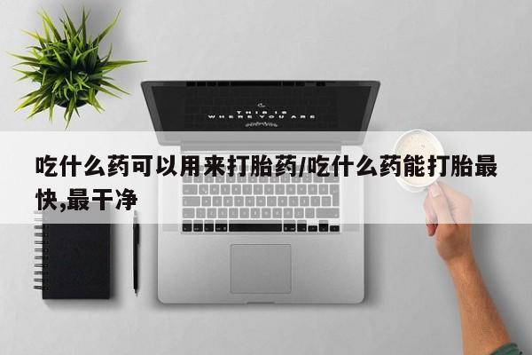 堕胎药购买吃什么药可以用来打胎药/吃什么药能打胎最快,最干净
