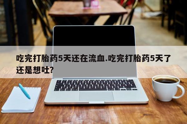 堕胎药购买吃完打胎药5天还在流血.吃完打胎药5天了还是想吐？
