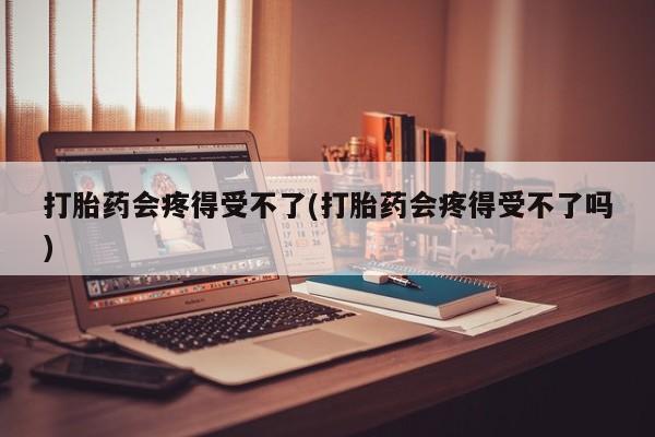 堕胎药购买打胎药会疼得受不了(打胎药会疼得受不了吗)