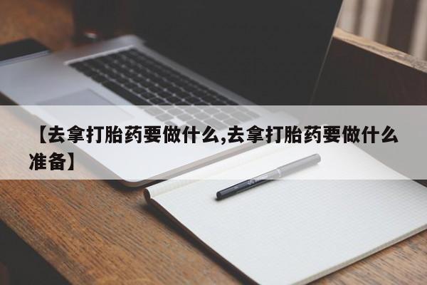 堕胎药购买【去拿打胎药要做什么,去拿打胎药要做什么准备】