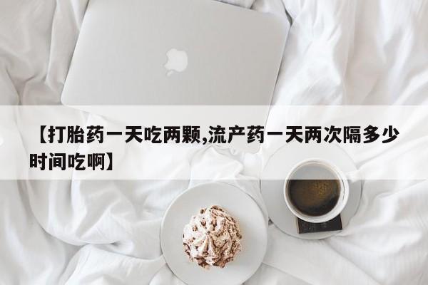 堕胎药购买【打胎药一天吃两颗,流产药一天两次隔多少时间吃啊】