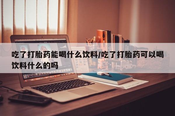 堕胎药购买吃了打胎药能喝什么饮料/吃了打胎药可以喝饮料什么的吗