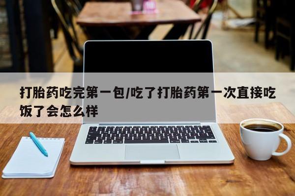 堕胎药购买打胎药吃完第一包/吃了打胎药第一次直接吃饭了会怎么样