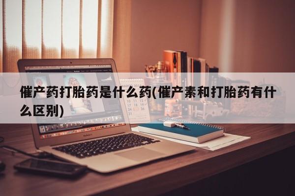 堕胎药购买催产药打胎药是什么药(催产素和打胎药有什么区别)