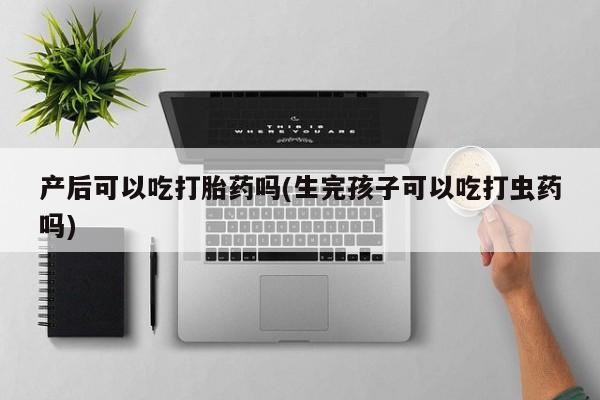 堕胎药购买产后可以吃打胎药吗(生完孩子可以吃打虫药吗)