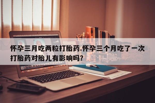 堕胎药购买怀孕三月吃两粒打胎药.怀孕三个月吃了一次打胎药对胎儿有影响吗？