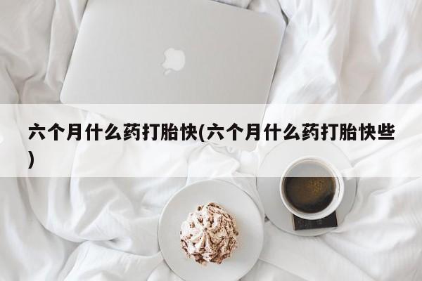 堕胎药购买六个月什么药打胎快(六个月什么药打胎快些)
