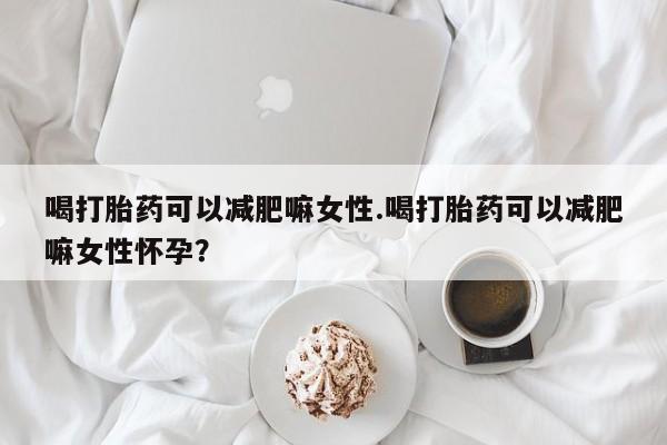 堕胎药购买喝打胎药可以减肥嘛女性.喝打胎药可以减肥嘛女性怀孕？