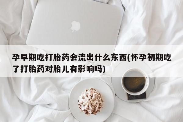 堕胎药购买孕早期吃打胎药会流出什么东西(怀孕初期吃了打胎药对胎儿有影响吗)