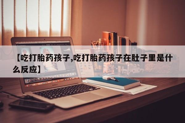 堕胎药购买【吃打胎药孩子,吃打胎药孩子在肚子里是什么反应】
