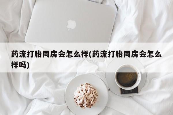 堕胎药购买药流打胎同房会怎么样(药流打胎同房会怎么样吗)