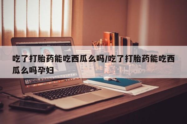 堕胎药购买吃了打胎药能吃西瓜么吗/吃了打胎药能吃西瓜么吗孕妇