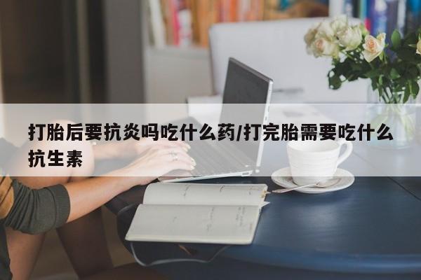 堕胎药购买打胎后要抗炎吗吃什么药/打完胎需要吃什么抗生素