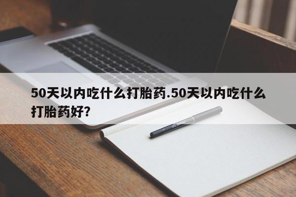 堕胎药购买50天以内吃什么打胎药.50天以内吃什么打胎药好？