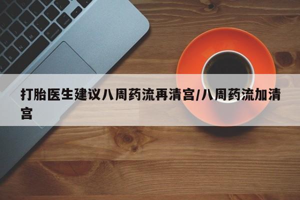 堕胎药购买打胎医生建议八周药流再清宫/八周药流加清宫